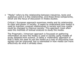 “ Media” refers to the relationship between industries, texts and audiences and it is this relationship, and these three components, which are the focus of discussion in media studies. Critical / European approach examines media and its relationship to class and power in society. It seeks to understand how media is used to maintain unequal relationships in society and how media could be changed to improve society. This approach most often uses the methods of textual analysis to study the media. The Pragmatic / American approach is focussed on gathering information on how the media is used in society using models of study adapted from science. It takes a ‘materialist’ approach in that it does not seek to use the media as a way of discussing how society can be improved, but is interested in how media can more effectively do what it already does.   