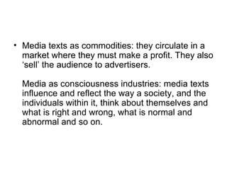 Media texts as commodities: they circulate in a market where they must make a profit. They also ‘sell’ the audience to advertisers. Media as consciousness industries: media texts influence and reflect the way a society, and the individuals within it, think about themselves and what is right and wrong, what is normal and abnormal and so on. 