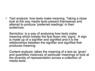 Text analysis: how texts make meaning. Taking a close look at the way media texts present themselves and attempt to produce ‘preferred readings’ in their audiences. Semiotics: is a way of analysing how texts make meaning which breaks the text down into ‘signs’. A sign is made up of a signifier and signified and it is the relationships between the signifier and signified that produces meaning. Content analysis: takes the meaning of a text as ‘given’ and quantifies instances of particular meanings to look at the diversity of representation across a collection of media texts.   