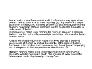 Intertextuality: a term from semiotics which refers to the way signs within one text refer to other texts to make meaning. (eg: a quotation is a simple example of intertextuality, the name of a film star on a film advertisement is another). Knowledge of these other texts is often needed for the reader to make sense of the text.   Hybrid nature of media texts: refers to the mixing of genres in a particular text and how this mixing relies on multiple intertextual references for the text to make sense. ‘Closing’ meaning: producers of media texts try to produce a preferred interpretation of the text by limiting the potential of the signs in the text. Anchorage is the most common example of this: the caption accompanying the picture points to the interpretation we should make of it. Ideology: refers to media’s role in reproducing common sense ways of seeing the world ie: “winning is good”, “the endpoint of every successful heterosexual relationship is always marriage” etc.   