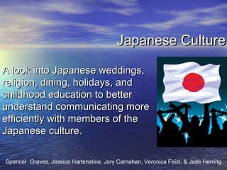 Japanese CultureJapanese Culture
A look into Japanese weddings,A look into Japanese weddings,
religion, dining, holidays, andreligion, dining, holidays, and
childhood education to betterchildhood education to better
understand communicating moreunderstand communicating more
efficiently with members of theefficiently with members of the
Japanese culture.Japanese culture.
Spencer Graves, Jessica Hartenstine, Jory Carnahan, Veronica Feist, & Jade Herring
 