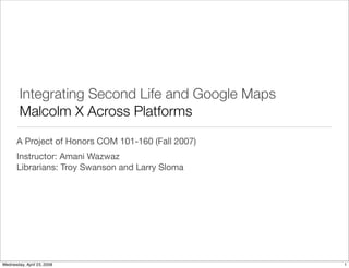 Integrating Second Life and Google Maps
        Malcolm X Across Platforms
       A Project of Honors COM 101-160 (Fall 2007)
       Instructor: Amani Wazwaz
       Librarians: Troy Swanson and Larry Sloma




Wednesday, April 23, 2008                            1
 
