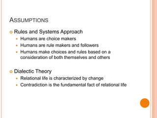 AssumptionsRules and Systems ApproachHumans are choice makersHumans are rule makers and followersHumans make choices and rules based on a consideration of both themselves and othersDialectic TheoryRelational life is characterized by changeContradiction is the fundamental fact of relational life
