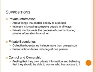 SuppositionsPrivate InformationAbout things that matter deeply to a personIntimacy is knowing someone deeply in all waysPrivate disclosure is the process of communicating private information to anotherPrivate BoundariesCollective boundaries include more than one personPersonal boundaries include just one personControl and OwnershipFeeling that they own private information and believing that they should be able to control who has access to it