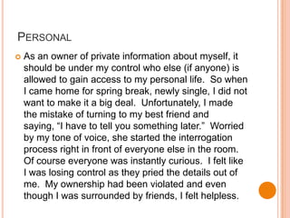 PersonalAs an owner of private information about myself, it should be under my control who else (if anyone) is allowed to gain access to my personal life.  So when I came home for spring break, newly single, I did not want to make it a big deal.  Unfortunately, I made the mistake of turning to my best friend and saying, “I have to tell you something later.”  Worried by my tone of voice, she started the interrogation process right in front of everyone else in the room.  Of course everyone was instantly curious.  I felt like I was losing control as they pried the details out of me.  My ownership had been violated and even though I was surrounded by friends, I felt helpless.