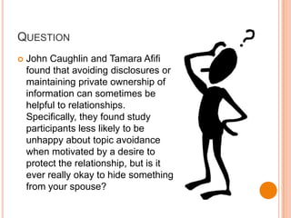 QuestionJohn Caughlin and Tamara Afifi found that avoiding disclosures or maintaining private ownership of information can sometimes be helpful to relationships. Specifically, they found study participants less likely to be unhappy about topic avoidance when motivated by a desire to protect the relationship, but is it ever really okay to hide something from your spouse?