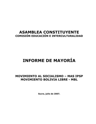 ASAMBLEA CONSTITUYENTE
COMISIÓN EDUCACIÓN E INTERCULTURALIDAD
INFORME DE MAYORÍA
MOVIMIENTO AL SOCIALISMO – MAS IPSP
MOVIMIENTO BOLIVIA LIBRE - MBL
Sucre, julio de 2007.
 