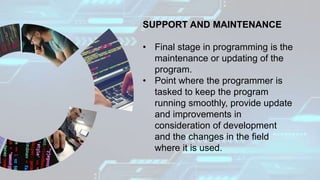 SUPPORT AND MAINTENANCE
• Final stage in programming is the
maintenance or updating of the
program.
• Point where the programmer is
tasked to keep the program
running smoothly, provide update
and improvements in
consideration of development
and the changes in the field
where it is used.
 