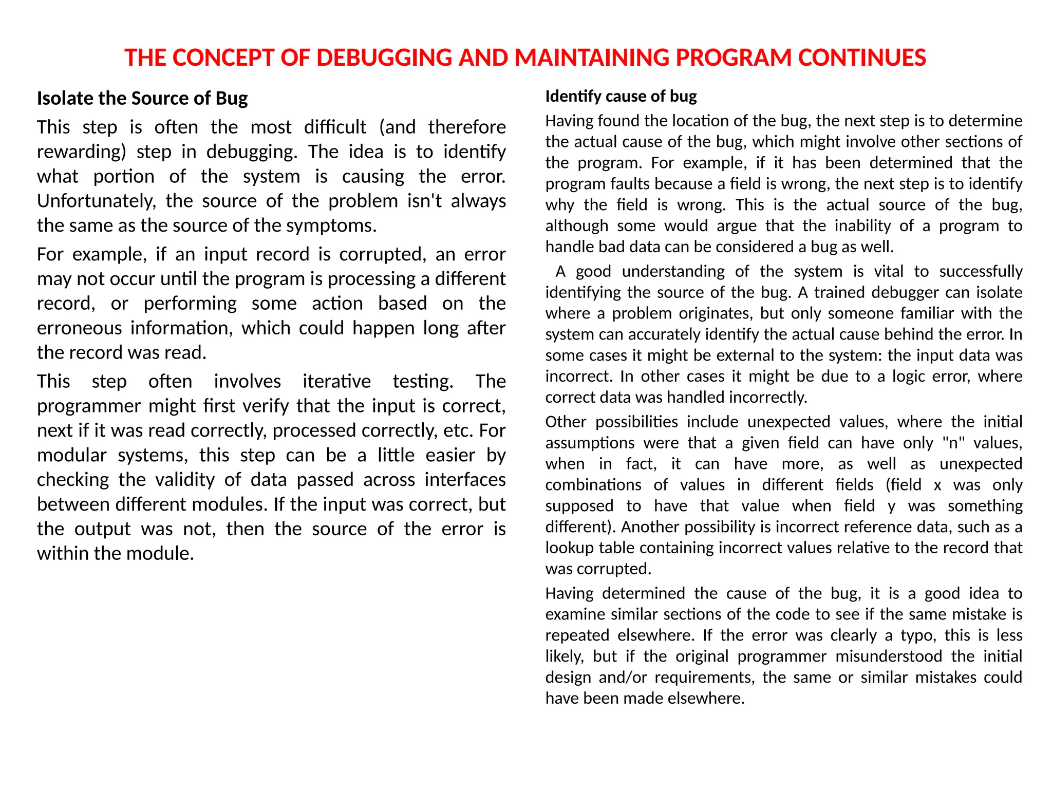 THE CONCEPT OF DEBUGGING AND MAINTAINING PROGRAM CONTINUES
Isolate the Source of Bug
This step is often the most difficult (and therefore
rewarding) step in debugging. The idea is to identify
what portion of the system is causing the error.
Unfortunately, the source of the problem isn't always
the same as the source of the symptoms.
For example, if an input record is corrupted, an error
may not occur until the program is processing a different
record, or performing some action based on the
erroneous information, which could happen long after
the record was read.
This step often involves iterative testing. The
programmer might first verify that the input is correct,
next if it was read correctly, processed correctly, etc. For
modular systems, this step can be a little easier by
checking the validity of data passed across interfaces
between different modules. If the input was correct, but
the output was not, then the source of the error is
within the module.
Identify cause of bug
Having found the location of the bug, the next step is to determine
the actual cause of the bug, which might involve other sections of
the program. For example, if it has been determined that the
program faults because a field is wrong, the next step is to identify
why the field is wrong. This is the actual source of the bug,
although some would argue that the inability of a program to
handle bad data can be considered a bug as well.
A good understanding of the system is vital to successfully
identifying the source of the bug. A trained debugger can isolate
where a problem originates, but only someone familiar with the
system can accurately identify the actual cause behind the error. In
some cases it might be external to the system: the input data was
incorrect. In other cases it might be due to a logic error, where
correct data was handled incorrectly.
Other possibilities include unexpected values, where the initial
assumptions were that a given field can have only "n" values,
when in fact, it can have more, as well as unexpected
combinations of values in different fields (field x was only
supposed to have that value when field y was something
different). Another possibility is incorrect reference data, such as a
lookup table containing incorrect values relative to the record that
was corrupted.
Having determined the cause of the bug, it is a good idea to
examine similar sections of the code to see if the same mistake is
repeated elsewhere. If the error was clearly a typo, this is less
likely, but if the original programmer misunderstood the initial
design and/or requirements, the same or similar mistakes could
have been made elsewhere.
 
