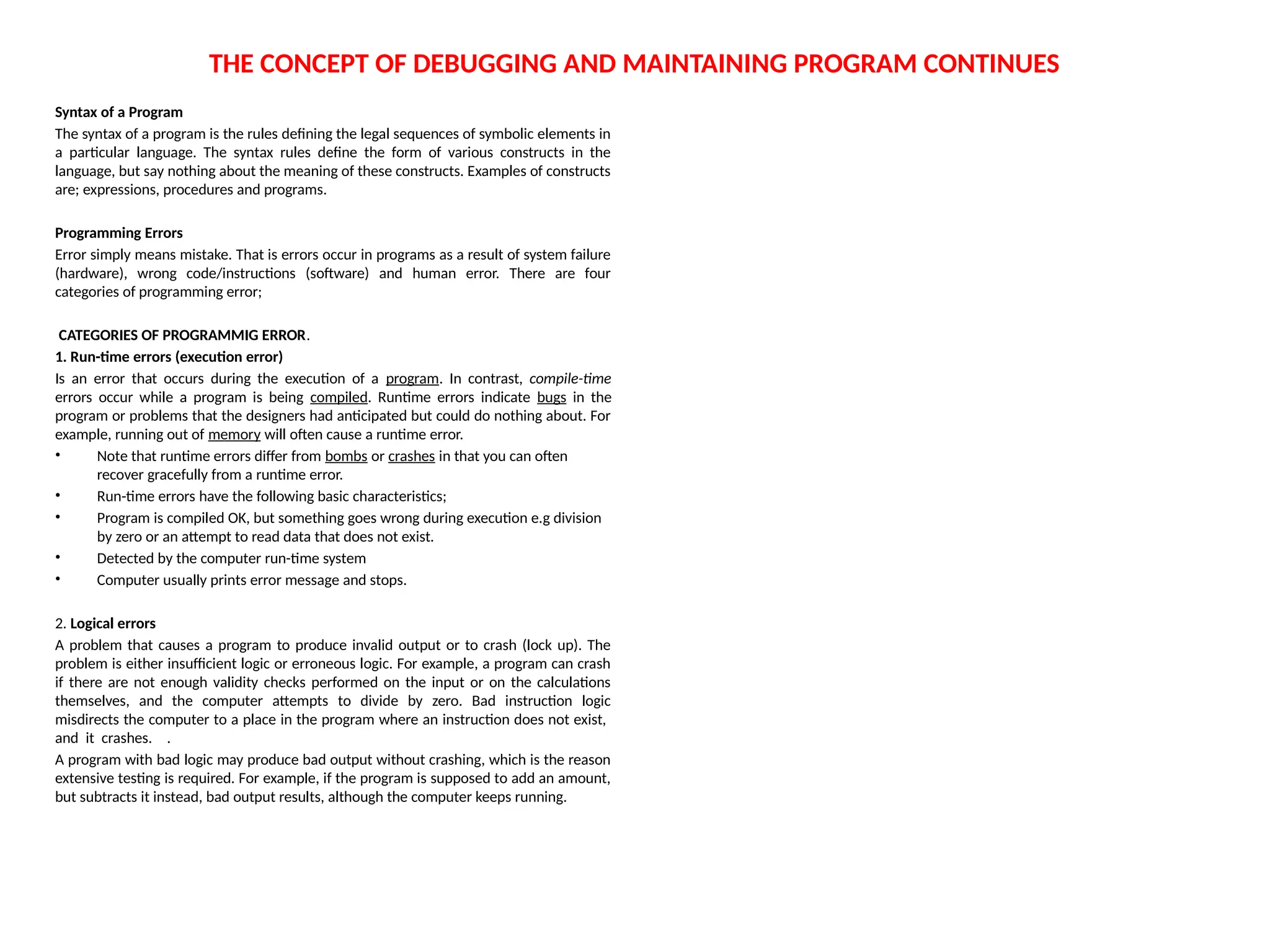 THE CONCEPT OF DEBUGGING AND MAINTAINING PROGRAM CONTINUES
Syntax of a Program
The syntax of a program is the rules defining the legal sequences of symbolic elements in
a particular language. The syntax rules define the form of various constructs in the
language, but say nothing about the meaning of these constructs. Examples of constructs
are; expressions, procedures and programs.
Programming Errors
Error simply means mistake. That is errors occur in programs as a result of system failure
(hardware), wrong code/instructions (software) and human error. There are four
categories of programming error;
CATEGORIES OF PROGRAMMIG ERROR.
1. Run-time errors (execution error)
Is an error that occurs during the execution of a program. In contrast, compile-time
errors occur while a program is being compiled. Runtime errors indicate bugs in the
program or problems that the designers had anticipated but could do nothing about. For
example, running out of memory will often cause a runtime error.
• Note that runtime errors differ from bombs or crashes in that you can often
recover gracefully from a runtime error.
• Run-time errors have the following basic characteristics;
• Program is compiled OK, but something goes wrong during execution e.g division
by zero or an attempt to read data that does not exist.
• Detected by the computer run-time system
• Computer usually prints error message and stops.
2. Logical errors
A problem that causes a program to produce invalid output or to crash (lock up). The
problem is either insufficient logic or erroneous logic. For example, a program can crash
if there are not enough validity checks performed on the input or on the calculations
themselves, and the computer attempts to divide by zero. Bad instruction logic
misdirects the computer to a place in the program where an instruction does not exist,
and it crashes. .
A program with bad logic may produce bad output without crashing, which is the reason
extensive testing is required. For example, if the program is supposed to add an amount,
but subtracts it instead, bad output results, although the computer keeps running.
 