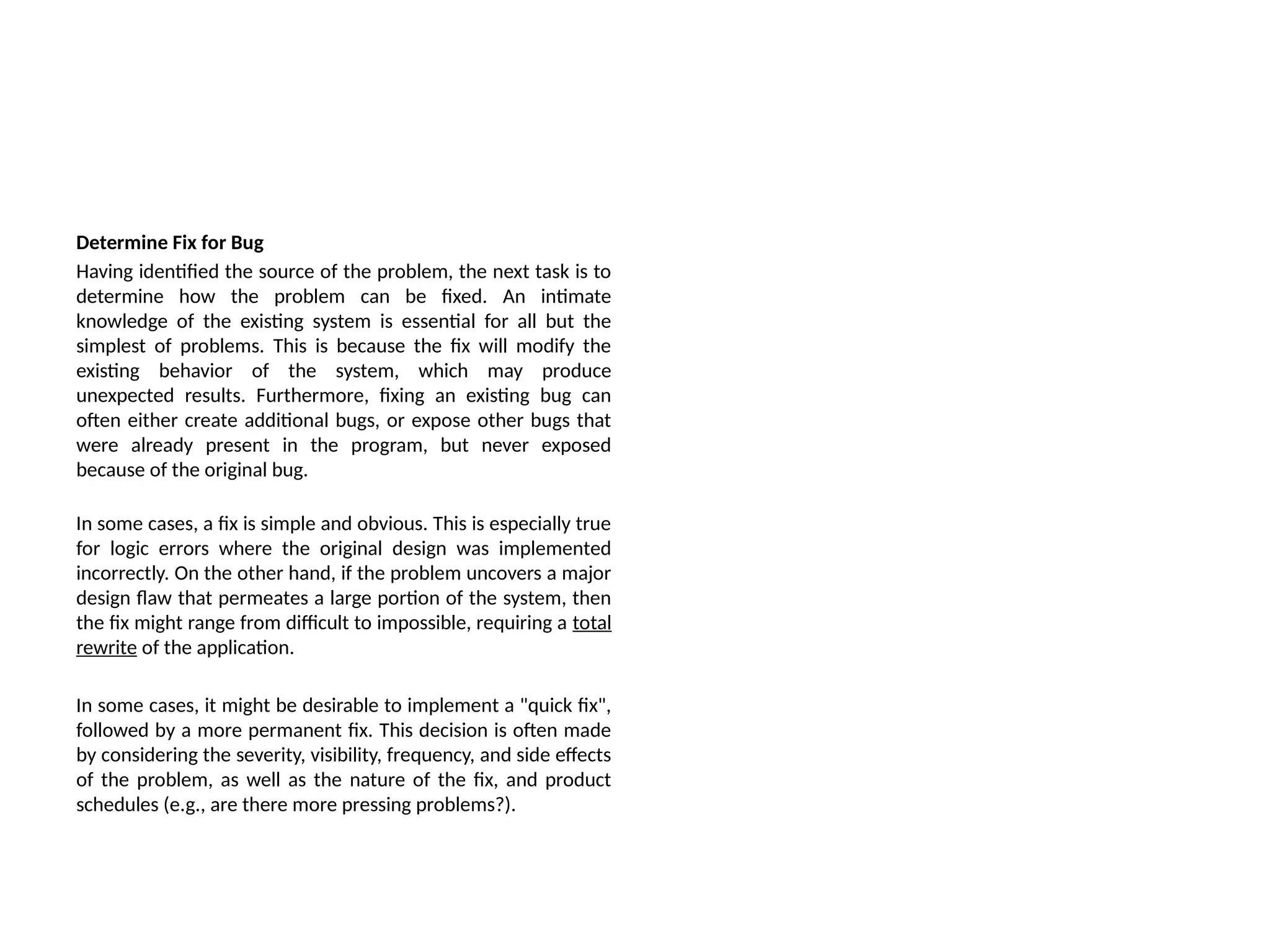 Determine Fix for Bug
Having identified the source of the problem, the next task is to
determine how the problem can be fixed. An intimate
knowledge of the existing system is essential for all but the
simplest of problems. This is because the fix will modify the
existing behavior of the system, which may produce
unexpected results. Furthermore, fixing an existing bug can
often either create additional bugs, or expose other bugs that
were already present in the program, but never exposed
because of the original bug.
In some cases, a fix is simple and obvious. This is especially true
for logic errors where the original design was implemented
incorrectly. On the other hand, if the problem uncovers a major
design flaw that permeates a large portion of the system, then
the fix might range from difficult to impossible, requiring a total
rewrite of the application.
In some cases, it might be desirable to implement a "quick fix",
followed by a more permanent fix. This decision is often made
by considering the severity, visibility, frequency, and side effects
of the problem, as well as the nature of the fix, and product
schedules (e.g., are there more pressing problems?).
 