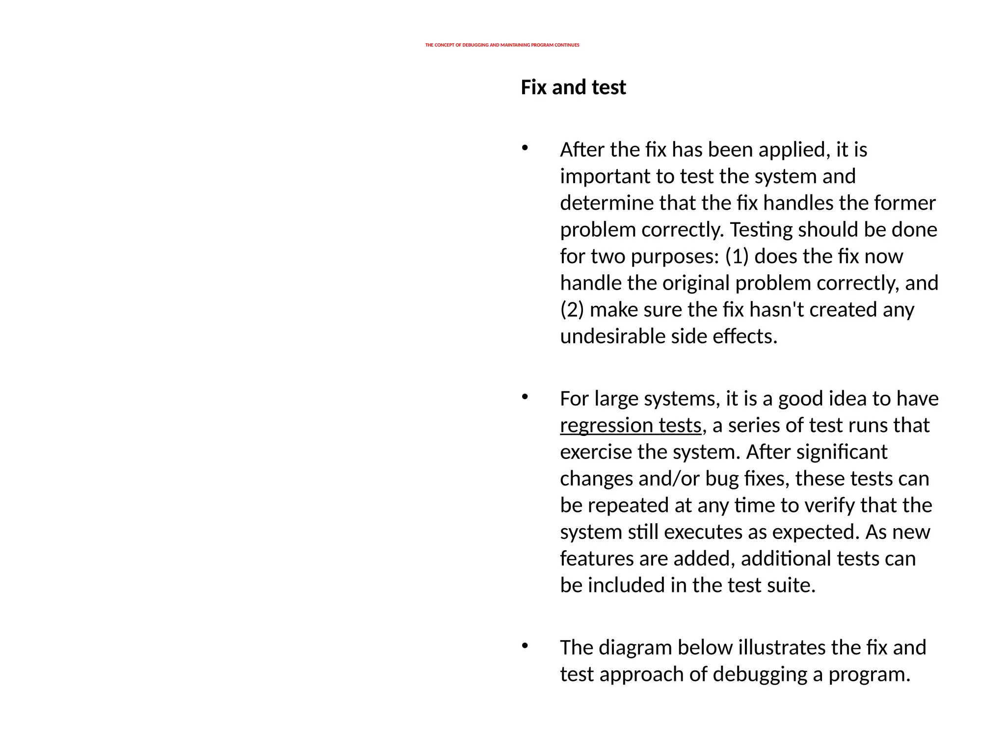 THE CONCEPT OF DEBUGGING AND MAINTAINING PROGRAM CONTINUES
Fix and test
• After the fix has been applied, it is
important to test the system and
determine that the fix handles the former
problem correctly. Testing should be done
for two purposes: (1) does the fix now
handle the original problem correctly, and
(2) make sure the fix hasn't created any
undesirable side effects.
• For large systems, it is a good idea to have
regression tests, a series of test runs that
exercise the system. After significant
changes and/or bug fixes, these tests can
be repeated at any time to verify that the
system still executes as expected. As new
features are added, additional tests can
be included in the test suite.
• The diagram below illustrates the fix and
test approach of debugging a program.
 