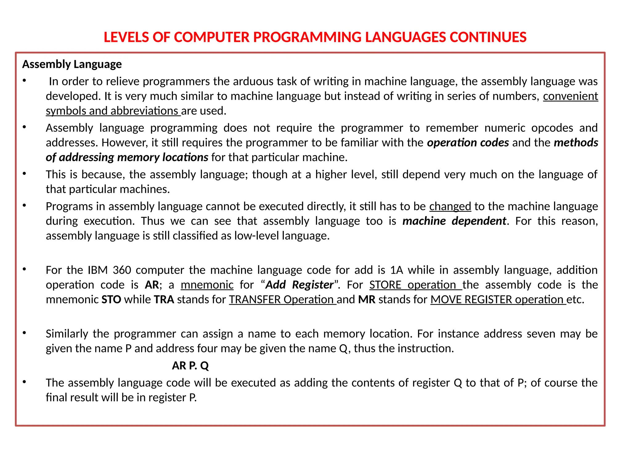LEVELS OF COMPUTER PROGRAMMING LANGUAGES CONTINUES
Assembly Language
• In order to relieve programmers the arduous task of writing in machine language, the assembly language was
developed. It is very much similar to machine language but instead of writing in series of numbers, convenient
symbols and abbreviations are used.
• Assembly language programming does not require the programmer to remember numeric opcodes and
addresses. However, it still requires the programmer to be familiar with the operation codes and the methods
of addressing memory locations for that particular machine.
• This is because, the assembly language; though at a higher level, still depend very much on the language of
that particular machines.
• Programs in assembly language cannot be executed directly, it still has to be changed to the machine language
during execution. Thus we can see that assembly language too is machine dependent. For this reason,
assembly language is still classified as low-level language.
• For the IBM 360 computer the machine language code for add is 1A while in assembly language, addition
operation code is AR; a mnemonic for “Add Register”. For STORE operation the assembly code is the
mnemonic STO while TRA stands for TRANSFER Operation and MR stands for MOVE REGISTER operation etc.
• Similarly the programmer can assign a name to each memory location. For instance address seven may be
given the name P and address four may be given the name Q, thus the instruction.
AR P. Q
• The assembly language code will be executed as adding the contents of register Q to that of P; of course the
final result will be in register P.
 
