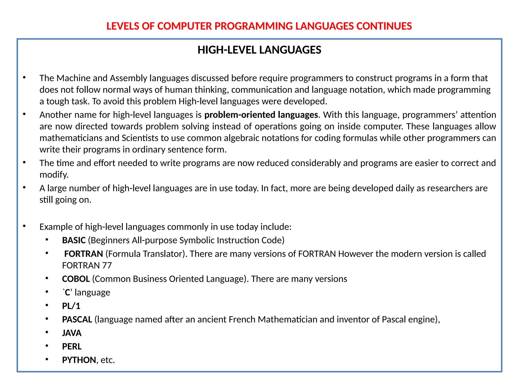 LEVELS OF COMPUTER PROGRAMMING LANGUAGES CONTINUES
HIGH-LEVEL LANGUAGES
• The Machine and Assembly languages discussed before require programmers to construct programs in a form that
does not follow normal ways of human thinking, communication and language notation, which made programming
a tough task. To avoid this problem High-level languages were developed.
• Another name for high-level languages is problem-oriented languages. With this language, programmers’ attention
are now directed towards problem solving instead of operations going on inside computer. These languages allow
mathematicians and Scientists to use common algebraic notations for coding formulas while other programmers can
write their programs in ordinary sentence form.
• The time and effort needed to write programs are now reduced considerably and programs are easier to correct and
modify.
• A large number of high-level languages are in use today. In fact, more are being developed daily as researchers are
still going on.
• Example of high-level languages commonly in use today include:
• BASIC (Beginners All-purpose Symbolic Instruction Code)
• FORTRAN (Formula Translator). There are many versions of FORTRAN However the modern version is called
FORTRAN 77
• COBOL (Common Business Oriented Language). There are many versions
• `C’ language
• PL/1
• PASCAL (language named after an ancient French Mathematician and inventor of Pascal engine),
• JAVA
• PERL
• PYTHON, etc.
 