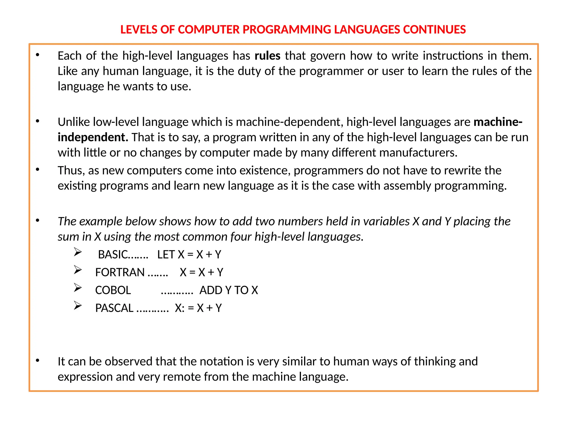 LEVELS OF COMPUTER PROGRAMMING LANGUAGES CONTINUES
• Each of the high-level languages has rules that govern how to write instructions in them.
Like any human language, it is the duty of the programmer or user to learn the rules of the
language he wants to use.
• Unlike low-level language which is machine-dependent, high-level languages are machine-
independent. That is to say, a program written in any of the high-level languages can be run
with little or no changes by computer made by many different manufacturers.
• Thus, as new computers come into existence, programmers do not have to rewrite the
existing programs and learn new language as it is the case with assembly programming.
• The example below shows how to add two numbers held in variables X and Y placing the
sum in X using the most common four high-level languages.
 BASIC……. LET X = X + Y
 FORTRAN ……. X = X + Y
 COBOL ……….. ADD Y TO X
 PASCAL ……….. X: = X + Y
• It can be observed that the notation is very similar to human ways of thinking and
expression and very remote from the machine language.
 