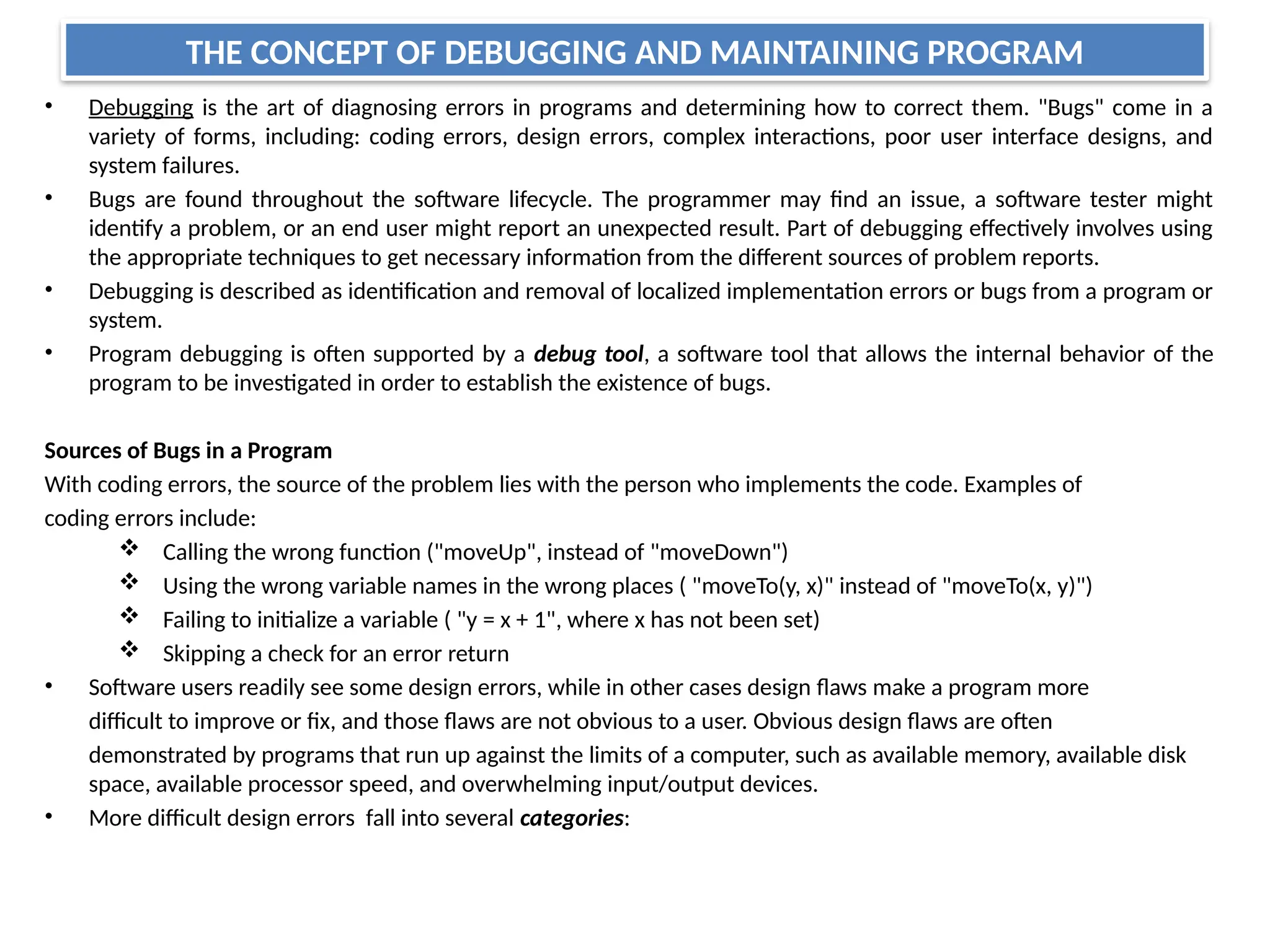 THE CONCEPT OF DEBUGGING AND MAINTAINING PROGRAM
• Debugging is the art of diagnosing errors in programs and determining how to correct them. "Bugs" come in a
variety of forms, including: coding errors, design errors, complex interactions, poor user interface designs, and
system failures.
• Bugs are found throughout the software lifecycle. The programmer may find an issue, a software tester might
identify a problem, or an end user might report an unexpected result. Part of debugging effectively involves using
the appropriate techniques to get necessary information from the different sources of problem reports.
• Debugging is described as identification and removal of localized implementation errors or bugs from a program or
system.
• Program debugging is often supported by a debug tool, a software tool that allows the internal behavior of the
program to be investigated in order to establish the existence of bugs.
Sources of Bugs in a Program
With coding errors, the source of the problem lies with the person who implements the code. Examples of
coding errors include:
 Calling the wrong function ("moveUp", instead of "moveDown")
 Using the wrong variable names in the wrong places ( "moveTo(y, x)" instead of "moveTo(x, y)")
 Failing to initialize a variable ( "y = x + 1", where x has not been set)
 Skipping a check for an error return
• Software users readily see some design errors, while in other cases design flaws make a program more
difficult to improve or fix, and those flaws are not obvious to a user. Obvious design flaws are often
demonstrated by programs that run up against the limits of a computer, such as available memory, available disk
space, available processor speed, and overwhelming input/output devices.
• More difficult design errors fall into several categories:
 