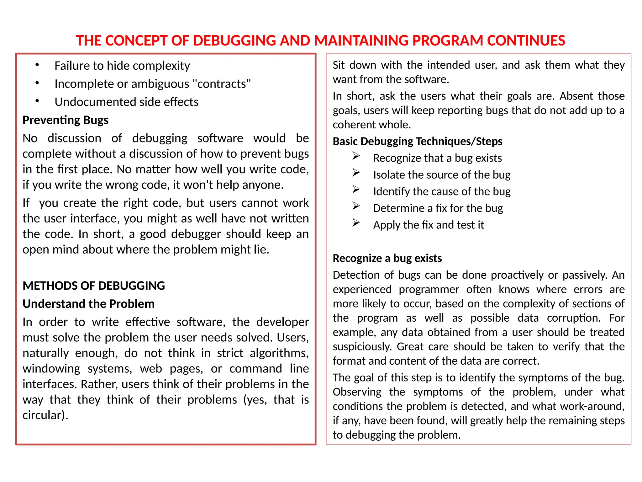 THE CONCEPT OF DEBUGGING AND MAINTAINING PROGRAM CONTINUES
• Failure to hide complexity
• Incomplete or ambiguous "contracts"
• Undocumented side effects
Preventing Bugs
No discussion of debugging software would be
complete without a discussion of how to prevent bugs
in the first place. No matter how well you write code,
if you write the wrong code, it won't help anyone.
If you create the right code, but users cannot work
the user interface, you might as well have not written
the code. In short, a good debugger should keep an
open mind about where the problem might lie.
METHODS OF DEBUGGING
Understand the Problem
In order to write effective software, the developer
must solve the problem the user needs solved. Users,
naturally enough, do not think in strict algorithms,
windowing systems, web pages, or command line
interfaces. Rather, users think of their problems in the
way that they think of their problems (yes, that is
circular).
Sit down with the intended user, and ask them what they
want from the software.
In short, ask the users what their goals are. Absent those
goals, users will keep reporting bugs that do not add up to a
coherent whole.
Basic Debugging Techniques/Steps
 Recognize that a bug exists
 Isolate the source of the bug
 Identify the cause of the bug
 Determine a fix for the bug
 Apply the fix and test it
Recognize a bug exists
Detection of bugs can be done proactively or passively. An
experienced programmer often knows where errors are
more likely to occur, based on the complexity of sections of
the program as well as possible data corruption. For
example, any data obtained from a user should be treated
suspiciously. Great care should be taken to verify that the
format and content of the data are correct.
The goal of this step is to identify the symptoms of the bug.
Observing the symptoms of the problem, under what
conditions the problem is detected, and what work-around,
if any, have been found, will greatly help the remaining steps
to debugging the problem.
 