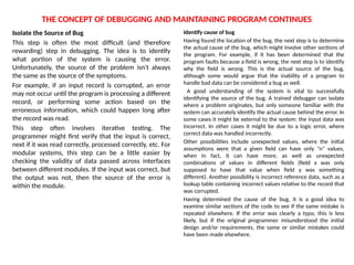 THE CONCEPT OF DEBUGGING AND MAINTAINING PROGRAM CONTINUES
Isolate the Source of Bug
This step is often the most difficult (and therefore
rewarding) step in debugging. The idea is to identify
what portion of the system is causing the error.
Unfortunately, the source of the problem isn't always
the same as the source of the symptoms.
For example, if an input record is corrupted, an error
may not occur until the program is processing a different
record, or performing some action based on the
erroneous information, which could happen long after
the record was read.
This step often involves iterative testing. The
programmer might first verify that the input is correct,
next if it was read correctly, processed correctly, etc. For
modular systems, this step can be a little easier by
checking the validity of data passed across interfaces
between different modules. If the input was correct, but
the output was not, then the source of the error is
within the module.
Identify cause of bug
Having found the location of the bug, the next step is to determine
the actual cause of the bug, which might involve other sections of
the program. For example, if it has been determined that the
program faults because a field is wrong, the next step is to identify
why the field is wrong. This is the actual source of the bug,
although some would argue that the inability of a program to
handle bad data can be considered a bug as well.
A good understanding of the system is vital to successfully
identifying the source of the bug. A trained debugger can isolate
where a problem originates, but only someone familiar with the
system can accurately identify the actual cause behind the error. In
some cases it might be external to the system: the input data was
incorrect. In other cases it might be due to a logic error, where
correct data was handled incorrectly.
Other possibilities include unexpected values, where the initial
assumptions were that a given field can have only "n" values,
when in fact, it can have more, as well as unexpected
combinations of values in different fields (field x was only
supposed to have that value when field y was something
different). Another possibility is incorrect reference data, such as a
lookup table containing incorrect values relative to the record that
was corrupted.
Having determined the cause of the bug, it is a good idea to
examine similar sections of the code to see if the same mistake is
repeated elsewhere. If the error was clearly a typo, this is less
likely, but if the original programmer misunderstood the initial
design and/or requirements, the same or similar mistakes could
have been made elsewhere.
 