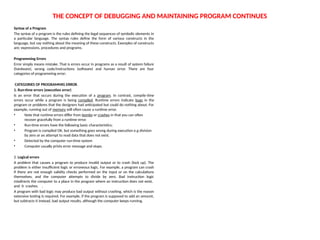 THE CONCEPT OF DEBUGGING AND MAINTAINING PROGRAM CONTINUES
Syntax of a Program
The syntax of a program is the rules defining the legal sequences of symbolic elements in
a particular language. The syntax rules define the form of various constructs in the
language, but say nothing about the meaning of these constructs. Examples of constructs
are; expressions, procedures and programs.
Programming Errors
Error simply means mistake. That is errors occur in programs as a result of system failure
(hardware), wrong code/instructions (software) and human error. There are four
categories of programming error;
CATEGORIES OF PROGRAMMIG ERROR.
1. Run-time errors (execution error)
Is an error that occurs during the execution of a program. In contrast, compile-time
errors occur while a program is being compiled. Runtime errors indicate bugs in the
program or problems that the designers had anticipated but could do nothing about. For
example, running out of memory will often cause a runtime error.
• Note that runtime errors differ from bombs or crashes in that you can often
recover gracefully from a runtime error.
• Run-time errors have the following basic characteristics;
• Program is compiled OK, but something goes wrong during execution e.g division
by zero or an attempt to read data that does not exist.
• Detected by the computer run-time system
• Computer usually prints error message and stops.
2. Logical errors
A problem that causes a program to produce invalid output or to crash (lock up). The
problem is either insufficient logic or erroneous logic. For example, a program can crash
if there are not enough validity checks performed on the input or on the calculations
themselves, and the computer attempts to divide by zero. Bad instruction logic
misdirects the computer to a place in the program where an instruction does not exist,
and it crashes. .
A program with bad logic may produce bad output without crashing, which is the reason
extensive testing is required. For example, if the program is supposed to add an amount,
but subtracts it instead, bad output results, although the computer keeps running.
 