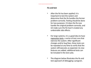 THE CONCEPT OF DEBUGGING AND MAINTAINING PROGRAM CONTINUES
Fix and test
• After the fix has been applied, it is
important to test the system and
determine that the fix handles the former
problem correctly. Testing should be done
for two purposes: (1) does the fix now
handle the original problem correctly, and
(2) make sure the fix hasn't created any
undesirable side effects.
• For large systems, it is a good idea to have
regression tests, a series of test runs that
exercise the system. After significant
changes and/or bug fixes, these tests can
be repeated at any time to verify that the
system still executes as expected. As new
features are added, additional tests can
be included in the test suite.
• The diagram below illustrates the fix and
test approach of debugging a program.
 