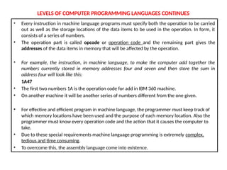 LEVELS OF COMPUTER PROGRAMMING LANGUAGES CONTINUES
• Every instruction in machine language programs must specify both the operation to be carried
out as well as the storage locations of the data items to be used in the operation. In form, it
consists of a series of numbers.
• The operation part is called opcode or operation code and the remaining part gives the
addresses of the data items in memory that will be affected by the operation.
• For example, the instruction, in machine language, to make the computer add together the
numbers currently stored in memory addresses four and seven and then store the sum in
address four will look like this:
1A47
• The first two numbers 1A is the operation code for add in IBM 360 machine.
• On another machine it will be another series of numbers different from the one given.
• For effective and efficient program in machine language, the programmer must keep track of
which memory locations have been used and the purpose of each memory location. Also the
programmer must know every operation code and the action that it causes the computer to
take.
• Due to these special requirements machine language programming is extremely complex,
tedious and time consuming.
• To overcome this, the assembly language come into existence.
 