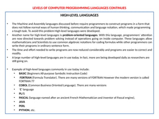 LEVELS OF COMPUTER PROGRAMMING LANGUAGES CONTINUES
HIGH-LEVEL LANGUAGES
• The Machine and Assembly languages discussed before require programmers to construct programs in a form that
does not follow normal ways of human thinking, communication and language notation, which made programming
a tough task. To avoid this problem High-level languages were developed.
• Another name for high-level languages is problem-oriented languages. With this language, programmers’ attention
are now directed towards problem solving instead of operations going on inside computer. These languages allow
mathematicians and Scientists to use common algebraic notations for coding formulas while other programmers can
write their programs in ordinary sentence form.
• The time and effort needed to write programs are now reduced considerably and programs are easier to correct and
modify.
• A large number of high-level languages are in use today. In fact, more are being developed daily as researchers are
still going on.
• Example of high-level languages commonly in use today include:
• BASIC (Beginners All-purpose Symbolic Instruction Code)
• FORTRAN (Formula Translator). There are many versions of FORTRAN However the modern version is called
FORTRAN 77
• COBOL (Common Business Oriented Language). There are many versions
• `C’ language
• PL/1
• PASCAL (language named after an ancient French Mathematician and inventor of Pascal engine),
• JAVA
• PERL
• PYTHON, etc.
 