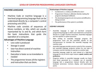 LEVELS OF COMPUTER PROGRAMMING LANGUAGES CONTINUES
MACHINE LANGUAGE
• Machine Code or machine language is a
low-level programming language that can be
understood directly by a computer’s central
processing unit (CPU).
• Machine code consists of sequences of
binary numbers, or bits, which are usually
represented by 1s and 0s, and which form
the basic instructions that guide the
operation of a computer.
Advantages of Machine Language
• Less code is produced
• Storage is saved
• User has direct control of machine
instruction
• Execution is faster as no translation is
needed
• The programmer knows all the registers
and instruction that use them.
Disadvantages of Machine Language
• Cumbersome i.e. tedious and difficult to learn
• Programmer’s fluency is affected, thereby making the
programs developed inefficient.
• The developed programs are error prone and difficult to
debug (correct)
• The performance of the system is unreliable.
ASSEMBLY LANGUAGE
• Assembly language is type of low-level computer
programming language in which each statement corresponds
directly to a single machine instruction. Assembly languages
are thus specific to a given processor.
• After writing an assembly language program, the
programmer must use the assembler specific to the
microprocessor to translate the assembly language into
machine code.
• Assembly language provides precise control of the computer,
but assembly language programs written for one type of
computer must be rewritten to operate on another type.
• Assembly language might be used instead of a high-level
language for any of three major reasons: speed, control, and
preference.
• Programs written in assembly language usually run faster
than those generated by a compiler; use of assembly
language lets a programmer interact directly with the
hardware (processor, memory, display, and input/output
ports).
 