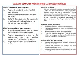 LEVELS OF COMPUTER PROGRAMMING LANGUAGES CONTINUES
Advantages of Low Level Language
1. Program translation is easier than high
level language
2. Programs written in low level languages
are faster.
3. It affords the programmer the opportunity
to understand the internal structure of
the hardware and its registers.
Disadvantages of Low Level Language
4. It is machine dependent, that is, cannot
be transferred to another computer.
5. Program development is slow as the
programmer must have detailed
knowledge of the hardware structure.
6. Program maintenance is slow and error
prone.
HIGH LEVEL LANGUAGE
• High-Level Language is a computer language that provides
a certain level of abstraction from the underlying machine
language through the use of declarations, control
statements, and other syntactical structures.
• The computer programmers enjoy using this language
because it gives them the fluency, the flexibility and the
opportunity to express their thought to the best of their
ability.
Advantages of High Level Language
1. It makes programming easier for the human being.
2. High level instructions are easier to understand and
faster to code.
3. Error correction and resting of program is easier
4. They are machine independent. That is, program
written for computer can be transferred to another
computer with little or no modification.
Disadvantages of High Level Languages
5. High level language tends to be inefficient in the use of
CPU and other facilities.
6. Machine code instructions are produced and than
requires more storage spaces.
7. More time is required to run the program as it has to be
translated.
 