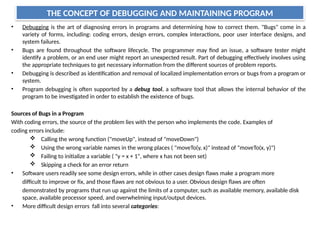 THE CONCEPT OF DEBUGGING AND MAINTAINING PROGRAM
• Debugging is the art of diagnosing errors in programs and determining how to correct them. "Bugs" come in a
variety of forms, including: coding errors, design errors, complex interactions, poor user interface designs, and
system failures.
• Bugs are found throughout the software lifecycle. The programmer may find an issue, a software tester might
identify a problem, or an end user might report an unexpected result. Part of debugging effectively involves using
the appropriate techniques to get necessary information from the different sources of problem reports.
• Debugging is described as identification and removal of localized implementation errors or bugs from a program or
system.
• Program debugging is often supported by a debug tool, a software tool that allows the internal behavior of the
program to be investigated in order to establish the existence of bugs.
Sources of Bugs in a Program
With coding errors, the source of the problem lies with the person who implements the code. Examples of
coding errors include:
 Calling the wrong function ("moveUp", instead of "moveDown")
 Using the wrong variable names in the wrong places ( "moveTo(y, x)" instead of "moveTo(x, y)")
 Failing to initialize a variable ( "y = x + 1", where x has not been set)
 Skipping a check for an error return
• Software users readily see some design errors, while in other cases design flaws make a program more
difficult to improve or fix, and those flaws are not obvious to a user. Obvious design flaws are often
demonstrated by programs that run up against the limits of a computer, such as available memory, available disk
space, available processor speed, and overwhelming input/output devices.
• More difficult design errors fall into several categories:
 