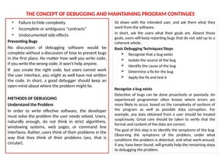 THE CONCEPT OF DEBUGGING AND MAINTAINING PROGRAM CONTINUES
• Failure to hide complexity
• Incomplete or ambiguous "contracts"
• Undocumented side effects
Preventing Bugs
No discussion of debugging software would be
complete without a discussion of how to prevent bugs
in the first place. No matter how well you write code,
if you write the wrong code, it won't help anyone.
If you create the right code, but users cannot work
the user interface, you might as well have not written
the code. In short, a good debugger should keep an
open mind about where the problem might lie.
METHODS OF DEBUGGING
Understand the Problem
In order to write effective software, the developer
must solve the problem the user needs solved. Users,
naturally enough, do not think in strict algorithms,
windowing systems, web pages, or command line
interfaces. Rather, users think of their problems in the
way that they think of their problems (yes, that is
circular).
Sit down with the intended user, and ask them what they
want from the software.
In short, ask the users what their goals are. Absent those
goals, users will keep reporting bugs that do not add up to a
coherent whole.
Basic Debugging Techniques/Steps
 Recognize that a bug exists
 Isolate the source of the bug
 Identify the cause of the bug
 Determine a fix for the bug
 Apply the fix and test it
Recognize a bug exists
Detection of bugs can be done proactively or passively. An
experienced programmer often knows where errors are
more likely to occur, based on the complexity of sections of
the program as well as possible data corruption. For
example, any data obtained from a user should be treated
suspiciously. Great care should be taken to verify that the
format and content of the data are correct.
The goal of this step is to identify the symptoms of the bug.
Observing the symptoms of the problem, under what
conditions the problem is detected, and what work-around,
if any, have been found, will greatly help the remaining steps
to debugging the problem.
 