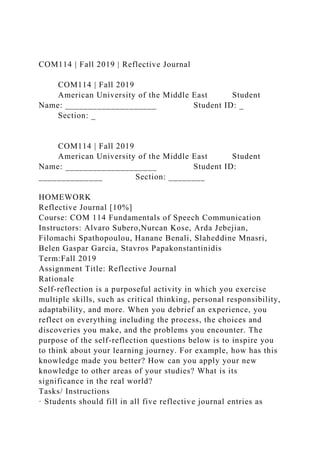 COM114 | Fall 2019 | Reflective Journal
COM114 | Fall 2019
American University of the Middle East Student
Name: ____________________ Student ID: _
Section: _
COM114 | Fall 2019
American University of the Middle East Student
Name: ____________________ Student ID:
______________ Section: ________
HOMEWORK
Reflective Journal [10%]
Course: COM 114 Fundamentals of Speech Communication
Instructors: Alvaro Subero,Nurcan Kose, Arda Jebejian,
Filomachi Spathopoulou, Hanane Benali, Slaheddine Mnasri,
Belen Gaspar Garcia, Stavros Papakonstantinidis
Term:Fall 2019
Assignment Title: Reflective Journal
Rationale
Self-reflection is a purposeful activity in which you exercise
multiple skills, such as critical thinking, personal responsibility,
adaptability, and more. When you debrief an experience, you
reflect on everything including the process, the choices and
discoveries you make, and the problems you encounter. The
purpose of the self-reflection questions below is to inspire you
to think about your learning journey. For example, how has this
knowledge made you better? How can you apply your new
knowledge to other areas of your studies? What is its
significance in the real world?
Tasks/ Instructions
· Students should fill in all five reflective journal entries as
 