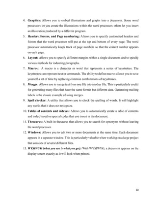 10
4. Graphics: Allows you to embed illustrations and graphs into a document. Some word
processors let you create the illustrations within the word processor; others let you insert
an illustration produced by a different program.
5. Headers, footers, and Page numbering: Allows you to specify customized headers and
footers that the word processor will put at the top and bottom of every page. The word
processor automatically keeps track of page numbers so that the correct number appears
on each page.
6. Layout: Allows you to specify different margins within a single document and to specify
various methods for indenting paragraphs.
7. Macros: A macro is a character or word that represents a series of keystrokes. The
keystrokes can represent text or commands. The ability to define macros allows you to save
yourself a lot of time by replacing common combinations of keystrokes.
8. Merges: Allows you to merge text from one file into another file. This is particularly useful
for generating many files that have the same format but different data. Generating mailing
labels is the classic example of using merges.
9. Spell checker: A utility that allows you to check the spelling of words. It will highlight
any words that it does not recognize.
10. Tables of contents and indexes: Allows you to automatically create a table of contents
and index based on special codes that you insert in the document.
11. Thesaurus: A built-in thesaurus that allows you to search for synonyms without leaving
the word processor.
12. Windows: Allows you to edit two or more documents at the same time. Each document
appears in a separate window. This is particularly valuable when working on a large project
that consists of several different files.
13. WYSIWYG (what you see is what you get): With WYSIWYG, a document appears on the
display screen exactly as it will look when printed.
 