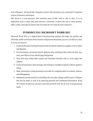 12
from colleagues. Advanced data integration ensures that documents stay connected to important
sources of business information.
MS- Word is a word processor. The extension name of MS- word is .doc or .docx. It is an
application used to create, edit, print and save a document. It allows the user to insert pictures,
tables, charts, drawings & features that will make the text richer & more interactive.
INTRODUCING MICROSOFT WORD 2013
Microsoft Word 2013 is a sophisticated word processing program that helps you quickly and
efficiently author and format all the business and personal documents you are ever likely to need.
You can use Word to:
1. Create professional-looking documents that incorporate impressive graphics such as charts
and diagrams.
2. Give documents a consistent look by applying styles and themes that control the font, size,
color, and effects of text and the page background.
3. Store and reuse ready-made content and formatted elements such as cover pages and
sidebars.
4. Create personalized e-mail messages and mailings to multiple recipients without repetitive
typing.
5. Make information in long documents accessible by compiling tables of contents, indexes,
and bibliographies.
6. Safeguard your documents by controlling who can make changes and the types of changes
that may be made, as well as by removing personal and confidential information. Word
2013 builds on previous versions to provide powerful tools for all your word processing
needs.
 