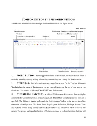 13
COMPONENTS OF THE MSWORD WINDOW
An MS word window has several unique elements identified in the figure below:
1. WORD BUTTON: In the upper-left corner of the screen, the Word button offers a
menu for restoring, moving, sizing, minimizing, maximizing, and closing the Word window.
2. TITLE BAR: This is located at the very top of the screen. On the Title bar, Microsoft
Word displays the name of the document you are currently using. At the top of your screen, you
should see "Document1 – Microsoft Word 2013" or a similar name.
3. THE RIBBON AND TABS: MS Word 2013 uses the Ribbon and Tabs to display
commands for use in the creation of your document. The Ribbon will change as you click on a
new Tab. The Ribbon is located underneath the Quick Access Toolbar in the top portion of the
document. It has eight tabs: File, Home, Insert, Page Layout, References, Mailings, Review, View
and PDF that contain many features of Word. Each tab leads to a new ribbon which is divided into
groups. The groups are logical collections of features designed to perform functions that you will
 