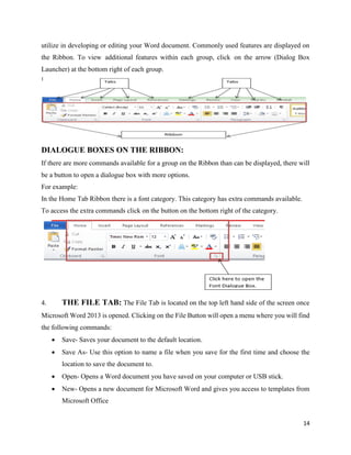 14
utilize in developing or editing your Word document. Commonly used features are displayed on
the Ribbon. To view additional features within each group, click on the arrow (Dialog Box
Launcher) at the bottom right of each group.
DIALOGUE BOXES ON THE RIBBON:
If there are more commands available for a group on the Ribbon than can be displayed, there will
be a button to open a dialogue box with more options.
For example:
In the Home Tab Ribbon there is a font category. This category has extra commands available.
To access the extra commands click on the button on the bottom right of the category.
4. THE FILE TAB: The File Tab is located on the top left hand side of the screen once
Microsoft Word 2013 is opened. Clicking on the File Button will open a menu where you will find
the following commands:
 Save- Saves your document to the default location.
 Save As- Use this option to name a file when you save for the first time and choose the
location to save the document to.
 Open- Opens a Word document you have saved on your computer or USB stick.
 New- Opens a new document for Microsoft Word and gives you access to templates from
Microsoft Office
 