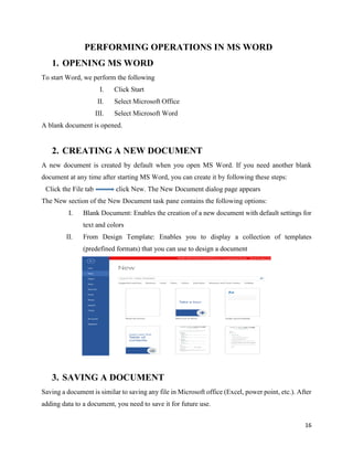 16
PERFORMING OPERATIONS IN MS WORD
1. OPENING MS WORD
To start Word, we perform the following
I. Click Start
II. Select Microsoft Office
III. Select Microsoft Word
A blank document is opened.
2. CREATING A NEW DOCUMENT
A new document is created by default when you open MS Word. If you need another blank
document at any time after starting MS Word, you can create it by following these steps:
Click the File tab click New. The New Document dialog page appears
The New section of the New Document task pane contains the following options:
I. Blank Document: Enables the creation of a new document with default settings for
text and colors
II. From Design Template: Enables you to display a collection of templates
(predefined formats) that you can use to design a document
3. SAVING A DOCUMENT
Saving a document is similar to saving any file in Microsoft office (Excel, power point, etc.). After
adding data to a document, you need to save it for future use.
 