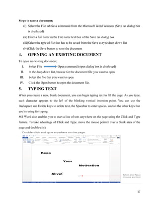 17
Steps to save a document;
(i) Select the File tab Save command from the Microsoft Word Window (Save As dialog box
is displayed)
(ii) Enter a file name in the File name text box of the Save As dialog box
(iii)Select the type of file that has to be saved from the Save as type drop-down list
(iv)Click the Save button to save the document
4. OPENING AN EXISTING DOCUMENT
To open an existing document,
I. Select File Open command (open dialog box is displayed)
II. In the drop-down list, browse for the document file you want to open
III. Select the file that you want to open
IV. Click the Open button to open the document file.
5. TYPING TEXT
When you create a new, blank document, you can begin typing text to ﬁll the page. As you type,
each character appears to the left of the blinking vertical insertion point. You can use the
Backspace and Delete keys to delete text, the Spacebar to enter spaces, and all the other keys that
you’re using for typing.
MS Word also enables you to start a line of text anywhere on the page using the Click and Type
feature. To take advantage of Click and Type, move the mouse pointer over a blank area of the
page and double-click
 