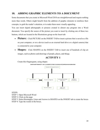 19
10. ADDING GRAPHIC ELEMENTS TO A DOCUMENT
Some documents that you create in Microsoft Word 2010 are straightforward and require nothing
more than words. Others might benefit from the addition of graphic elements to reinforce their
concepts, to grab the reader’s attention, or to make them more visually appealing.
You can insert digital photographs or pictures created in almost any program into a Word
document. You specify the source of the picture you want to insert by clicking one of these two
buttons, which are located in the Illustrations group on the Insert tab:
 Picture: Click PICTURE on the INSERT TAB to insert a picture that is saved as a file
on your computer, or on a device (such as an external hard drive or a digital camera) that
is connected to your computer.
 Shapes: Click SHAPES on the INSERT TAB to insert one of hundreds of clip art
images, such as photos and drawings of people, places, and things.
ACTIVITY 1
Create this Organogram, using shapes
STEPS
STEP 1: Open Microsoft Word
STEP 2: Click on the page
STEP 3: Select Rectangles, Lines and Arrows in SHAPES on the INSERT tab to create the boxes
STEP 4: Type the words in the boxes.
 