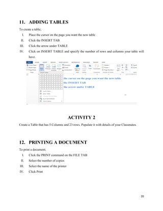 20
11. ADDING TABLES
To create a table;
I. Place the cursor on the page you want the new table
II. Click the INSERT TAB
III. Click the arrow under TABLE
IV. Click on INSERT TABLE and specify the number of rows and columns your table will
have.
ACTIVITY 2
Create a Table that has 5 Columns and 23 rows. Populate it with details of your Classmates.
12. PRINTING A DOCUMENT
To print a document;
I. Click the PRINT command on the FILE TAB
II. Select the number of copies
III. Select the name of the printer
IV. Click Print
 