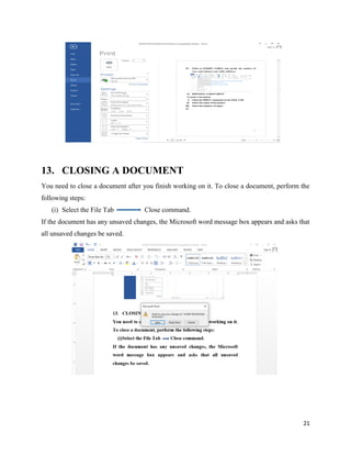 21
13. CLOSING A DOCUMENT
You need to close a document after you finish working on it. To close a document, perform the
following steps:
(i) Select the File Tab Close command.
If the document has any unsaved changes, the Microsoft word message box appears and asks that
all unsaved changes be saved.
 