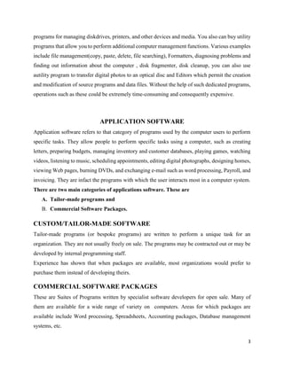 3
programs for managing diskdrives, printers, and other devices and media. You also can buy utility
programs that allow you to perform additional computer management functions. Various examples
include file management(copy, paste, delete, file searching), Formatters, diagnosing problems and
finding out information about the computer , disk fragmenter, disk cleanup, you can also use
autility program to transfer digital photos to an optical disc and Editors which permit the creation
and modification of source programs and data files. Without the help of such dedicated programs,
operations such as these could be extremely time-consuming and consequently expensive.
APPLICATION SOFTWARE
Application software refers to that category of programs used by the computer users to perform
specific tasks. They allow people to perform specific tasks using a computer, such as creating
letters, preparing budgets, managing inventory and customer databases, playing games, watching
videos, listening to music, scheduling appointments, editing digital photographs, designing homes,
viewing Web pages, burning DVDs, and exchanging e-mail such as word processing, Payroll, and
invoicing. They are infact the programs with which the user interacts most in a computer system.
There are two main categories of applications software. These are
A. Tailor-made programs and
B. Commercial Software Packages.
CUSTOM/TAILOR-MADE SOFTWARE
Tailor-made programs (or bespoke programs) are written to perform a unique task for an
organization. They are not usually freely on sale. The programs may be contracted out or may be
developed by internal programming staff.
Experience has shown that when packages are available, most organizations would prefer to
purchase them instead of developing theirs.
COMMERCIAL SOFTWARE PACKAGES
These are Suites of Programs written by specialist software developers for open sale. Many of
them are available for a wide range of variety on computers. Areas for which packages are
available include Word processing, Spreadsheets, Accounting packages, Database management
systems, etc.
 