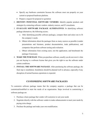 5
 Specify any hardware constraints because the software must run properly on your
current or proposed hardware platform.
 Prepare a request for proposal or quotation
2. IDENTIFY POTENTIAL SOFTWARE VENDORS: Identify popular products and
strategies by contacting software vendors, industry sources, and IT consultants.
3. EVALUATE SOFTWARE PACKAGE ALTERNATIVES: In identifying software
package alternatives, the following occurs;
a. After identifying possible software packages, compare them and select one to fit
the company’s needs.
b. Obtain information about the packages from as many sources as possible (vendor
presentations and literature, product documentation, trade publications), and
companies that perform software testing and evaluation.
c. Obtain information from existing users, test the application, and benchmark the
package if necessary.
4. MAKE THE PURCHASE: When you purchase software, usually you do not own it- what
you are buying is a software license that gives you the right to use the software under
certain conditions.
5. INSTALL THE SOFTWARE PACKAGE: After purchasing the software package, the
final step is installation. Installation should be planned well in advance, especially if any
disruption of normal business operations is expected.
CUSTOMIZING SOFTWARE PACKAGES
To customize software package means that the company acquires a package that can be
customized/modified to meet the needs of an organization. Steps involved in customizing a
software package are
1. Purchase a basic package that vendor will customize to suit your needs
2. Negotiate directly with the software vendor to make enhancements to meet your needs by
paying extra charge
3. Purchase the package and make your own modification.
 