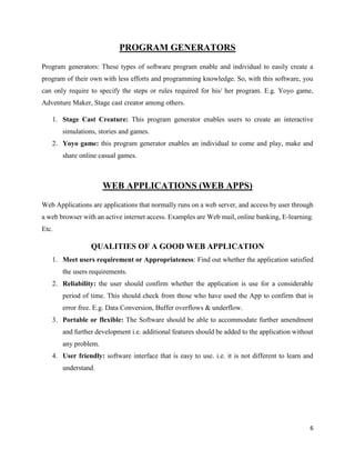6
PROGRAM GENERATORS
Program generators: These types of software program enable and individual to easily create a
program of their own with less efforts and programming knowledge. So, with this software, you
can only require to specify the steps or rules required for his/ her program. E.g. Yoyo game,
Adventure Maker, Stage cast creator among others.
1. Stage Cast Creature: This program generator enables users to create an interactive
simulations, stories and games.
2. Yoyo game: this program generator enables an individual to come and play, make and
share online casual games.
WEB APPLICATIONS (WEB APPS)
Web Applications are applications that normally runs on a web server, and access by user through
a web browser with an active internet access. Examples are Web mail, online banking, E-learning.
Etc.
QUALITIES OF A GOOD WEB APPLICATION
1. Meet users requirement or Appropriateness: Find out whether the application satisfied
the users requirements.
2. Reliability: the user should confirm whether the application is use for a considerable
period of time. This should check from those who have used the App to confirm that is
error free. E.g. Data Conversion, Buffer overflows & underflow.
3. Portable or flexible: The Software should be able to accommodate further amendment
and further development i.e. additional features should be added to the application without
any problem.
4. User friendly: software interface that is easy to use. i.e. it is not different to learn and
understand.
 