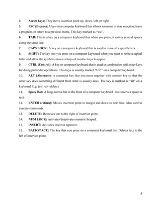8
4. Arrow keys: They move insertion point up, down, left, or right.
5. ESC (Escape): A key on a computer keyboard that allows someone to stop an action, leave
a program, or return to a previous menu. This key marked as “esc”.
6. TAB: This is a key on a computer keyboard that when you press, it moves several spaces
along the same line.
7. CAPS LOCK: A key on a computer keyboard that is used to make all capital letters.
8. SHIFT: The key that you press on a computer keyboard when you want to write a capital
letter and allow the symbols shown at tops of number keys to appear.
9. CTRL (Control): A key on computer keyboard that is used in combination with other keys
for doing particular operations. This keys is usually marked “Ctrl” on a computer keyboard.
10. ALT (Alternate): A computer key that you press together with another key so that the
other key does something different from what is usually does. The key is marked as “alt” on a
keyboard. E.g. (ctrl+alt+delete).
11. Space Bar: A long narrow bar at the front of a computer keyboard that Inserts a space in
text.
12. ENTER (return): Moves insertion point to margin and down to next line. Also used to
execute commands.
13. DELETE: Removes text to the right of insertion point.
14. NUM LOCK: Activates/deactivates numeric keypad.
15. INSERT: Activates insert or typeover.
16. BACKSPACE: The key that you press on a computer keyboard that Deletes text to the
left of insertion point.
 