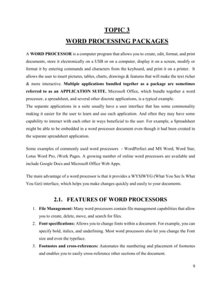 9
TOPIC 3
WORD PROCESSING PACKAGES
A WORD PROCESSOR is a computer program that allows you to create, edit, format, and print
documents, store it electronically on a USB or on a computer, display it on a screen, modify or
format it by entering commands and characters from the keyboard, and print it on a printer. It
allows the user to insert pictures, tables, charts, drawings & features that will make the text richer
& more interactive. Multiple applications bundled together as a package are sometimes
referred to as an APPLICATION SUITE. Microsoft Office, which bundle together a word
processor, a spreadsheet, and several other discrete applications, is a typical example.
The separate applications in a suite usually have a user interface that has some commonality
making it easier for the user to learn and use each application. And often they may have some
capability to interact with each other in ways beneficial to the user. For example, a Spreadsheet
might be able to be embedded in a word processor document even though it had been created in
the separate spreadsheet application.
Some examples of commonly used word processors - WordPerfect and MS Word, Word Star,
Lotus Word Pro, iWork Pages. A growing number of online word processors are available and
include Google Docs and Microsoft Office Web Apps.
The main advantage of a word processor is that it provides a WYSIWYG (What You See Is What
You Get) interface, which helps you make changes quickly and easily to your documents.
2.1. FEATURES OF WORD PROCESSORS
1. File Management: Many word processors contain file management capabilities that allow
you to create, delete, move, and search for files.
2. Font specifications: Allows you to change fonts within a document. For example, you can
specify bold, italics, and underlining. Most word processors also let you change the Font
size and even the typeface.
3. Footnotes and cross-references: Automates the numbering and placement of footnotes
and enables you to easily cross-reference other sections of the document.
 