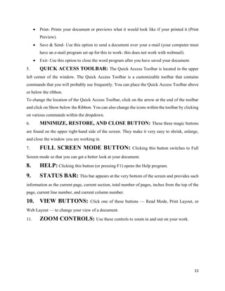 15
 Print- Prints your document or previews what it would look like if your printed it (Print
Preview).
 Save & Send- Use this option to send a document over your e-mail (your computer must
have an e-mail program set up for this to work- this does not work with webmail).
 Exit- Use this option to close the word program after you have saved your document.
5. QUICK ACCESS TOOLBAR: The Quick Access Toolbar is located in the upper
left corner of the window. The Quick Access Toolbar is a customizable toolbar that contains
commands that you will probably use frequently. You can place the Quick Access Toolbar above
or below the ribbon.
To change the location of the Quick Access Toolbar, click on the arrow at the end of the toolbar
and click on Show below the Ribbon. You can also change the icons within the toolbar by clicking
on various commands within the dropdown.
6. MINIMIZE, RESTORE, AND CLOSE BUTTON: These three magic buttons
are found on the upper right-hand side of the screen. They make it very easy to shrink, enlarge,
and close the window you are working in.
7. FULL SCREEN MODE BUTTON: Clicking this button switches to Full
Screen mode so that you can get a better look at your document.
8. HELP: Clicking this button (or pressing F1) opens the Help program.
9. STATUS BAR: This bar appears at the very bottom of the screen and provides such
information as the current page, current section, total number of pages, inches from the top of the
page, current line number, and current column number.
10. VIEW BUTTONS: Click one of these buttons — Read Mode, Print Layout, or
Web Layout — to change your view of a document.
11. ZOOM CONTROLS: Use these controls to zoom in and out on your work.
 