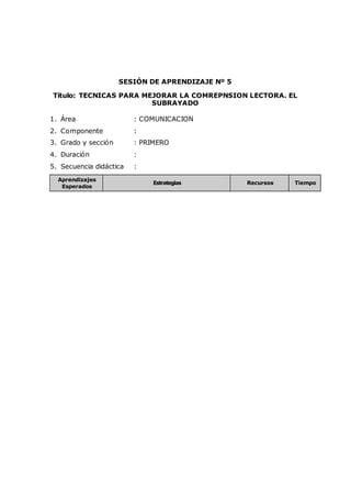 SESIÓN DE APRENDIZAJE Nº 5
Título: TECNICAS PARA MEJORAR LA COMREPNSION LECTORA. EL
SUBRAYADO
1. Área : COMUNICACION
2. Componente :
3. Grado y sección : PRIMERO
4. Duración :
5. Secuencia didáctica :
Aprendizajes
Esperados
Estrategias Recursos Tiempo
 