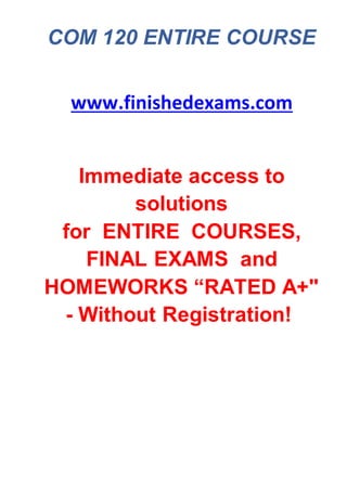 COM 120 ENTIRE COURSE
www.finishedexams.com
Immediate access to
solutions
for ENTIRE COURSES,
FINAL EXAMS and
HOMEWORKS “RATED A+"
- Without Registration!
 
