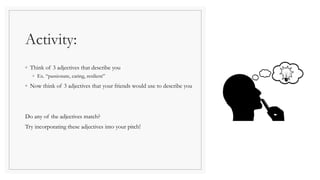Activity:
◦ Think of 3 adjectives that describe you
◦ Ex. “passionate, caring, resilient”
◦ Now think of 3 adjectives that your friends would use to describe you
Do any of the adjectives match?
Try incorporating these adjectives into your pitch!
 