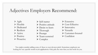 Adjectives Employers Recommend:
 Agile
 Flexible
 Dedicated
 Resilient
 Active
 Positive
 Proactive
 Self-starter
 Positive attitude
 Desire to learn
 Thorough
 Prompt
 Team-centered
 Complex
 Extensive
 Cost-Effective
 Innovative
 Versatile
 Customer-focused
 Confident
You might consider adding some of these to your elevator pitch. Sometimes employers are
looking for very specific words in job applications. Only pick the ones that you feel work for you.
 